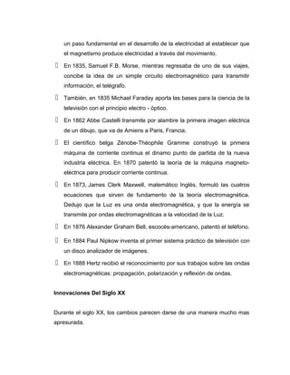 un paso fundamental en el desarrollo de la electricidad al establecer que
el magnetismo produce electricidad a través del movimiento.
 En 1835, Samuel F.B. Morse, mientras regresaba de uno de sus viajes,
concibe la idea de un simple circuito electromagnético para transmitir
información, el telégrafo.
 También, en 1835 Michael Faraday aporta las bases para la ciencia de la
televisión con el principio electro - óptico.
 En 1862 Abbe Castelli transmite por alambre la primera imagen eléctrica
de un dibujo, que va de Amiens a Paris, Francia.
 El científico belga Zénobe-Théophile Gramme construyó la primera
máquina de corriente continua el dinamo punto de partida de la nueva
industria eléctrica. En 1870 patentó la teoría de la máquina magneto-
eléctrica para producir corriente continua.
 En 1873, James Clerk Maxwell, matemático Inglés, formuló las cuatros
ecuaciones que sirven de fundamento de la teoría electromagnética.
Dedujo que la Luz es una onda electromagnética, y que la energía se
transmite por ondas electromagnéticas a la velocidad de la Luz.
 En 1876 Alexander Graham Bell, escocés-americano, patentó el teléfono.
 En 1884 Paul Nipkow inventa el primer sistema práctico de televisión con
un disco analizador de imágenes.
 En 1888 Hertz recibió el reconocimiento por sus trabajos sobre las ondas
electromagnéticas: propagación, polarización y reflexión de ondas.
Innovaciones Del Siglo XX
Durante el siglo XX, los cambios parecen darse de una manera mucho mas
apresurada.
 