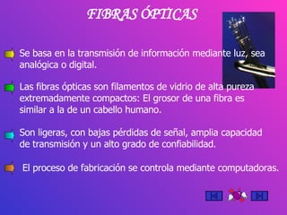 FIBRAS ÓPTICAS Se basa en la transmisión de información mediante luz, sea analógica o digital. Las fibras ópticas son filamentos de vidrio de alta pureza extremadamente compactos: El grosor de una fibra es similar a la de un cabello humano.  Son ligeras, con bajas pérdidas de señal, amplia capacidad de transmisión y un alto grado de confiabilidad. El proceso de fabricación se controla mediante computadoras. 