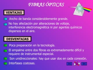 FIBRAS ÓPTICAS VENTAJAS Ancho de banda considerablemente grande. No hay afectación por alteraciones de voltaje, interferencia electromagnética ni por agentes químicos dispersos en el aire.  Poca preparación en la tecnología. El empalme entre dos fibras es extremadamente difícil y requiere de instrumental especial. Son unidireccionales: hay que usar dos en cada conexión. Interfases costosas. DESVENTAJAS 