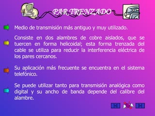 PAR TRENZADO Medio de transmisión más antiguo y muy utilizado. Consiste en dos alambres de cobre aislados, que se tuercen en forma helicoidal; esta forma trenzada del cable se utiliza para reducir la interferencia eléctrica de los pares cercanos. Su aplicación más frecuente se encuentra en el sistema telefónico. Se puede utilizar tanto para transmisión analógica como digital y su ancho de banda depende del calibre del alambre.  