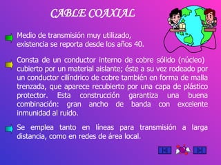 Medio de transmisión muy utilizado,  cuya existencia se reporta desde los años 40. CABLE COAXIAL Consta de un conductor interno de cobre sólido (núcleo)  cubierto por un material aislante; éste a su vez rodeado por un conductor cilíndrico de cobre también en forma de malla trenzada, que aparece recubierto por una capa de plástico protector. Esta construcción garantiza una buena combinación: gran ancho de banda con excelente inmunidad al ruido. Se emplea tanto en líneas para transmisión a larga distancia, como en redes de área local. 