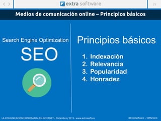 29
@ExtraSoftware / @MarisinC
Search Engine Optimization
Medios de comunicación online – Principios básicos
SEO 1. Indexación
2. Relevancia
3. Popularidad
4. Honradez
Principios básicos
LA COMUNICACIÓN EMPRESARIAL EN INTERNET – Diciembre / 2015 - www.extrasoft.es