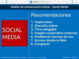 33
@ExtraSoftware / @MarisinC
Medios de comunicación online – Social Media
1. Imparciales
2. Escucha activa
3. Tono amigable
5. Imagen corporativa uniforme
6. Establecer normas de uso
7. Acceso desde la Web
8. Compartir
Recomendaciones
LA COMUNICACIÓN EMPRESARIAL EN INTERNET – Diciembre / 2015 - www.extrasoft.es
SOCIAL
MEDIA