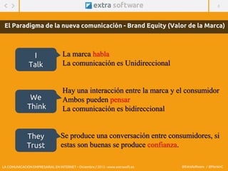4
@ExtraSoftware / @MarisinC
El Paradigma de la nueva comunicación - Brand Equity (Valor de la Marca)
La marca habla
La comunicación es Unidireccional
Hay una interacción entre la marca y el consumidor
Ambos pueden pensar
La comunicación es bidireccional
Se produce una conversación entre consumidores, si
estas son buenas se produce confianza.
I
Talk
We
Think
They
Trust
LA COMUNICACIÓN EMPRESARIAL EN INTERNET – Diciembre / 2015 - www.extrasoft.es