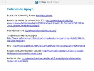 40
@ExtraSoftware / @MarisinC
Enlaces de Apoyo
LA COMUNICACIÓN EMPRESARIAL EN MEDIOS DIGITALES - 26/03/2015 - www.extrasoft.es
Interactive Advertising Bureau www.iabspain.net
Estudio de medios de comunicación 2015 http://www.iabspain.net/wp-
content/uploads/downloads/2015/02/Estudio-de-Medios-de-Comunicaci%C3%B3n-
2015_Versi%C3%B3nReducida.pdf
Internet Live Stats http://www.internetlivestats.com/
Tendencias de Marketing digital
http://www.slideshare.net/shakeitmarketing/tendencias-marketing-digital-2014-de-
iab-spain?related=1
SEO : http://www.slideshare.net/ExtraSoftware/seo-webcorporativanov2014madrid
Situación actual de las redes sociales: http://www.iredes.es/2015/03/presentacion-
de-la-quinta-version-del-mapa-iredes/
Redes Sociales: http://www.slideshare.net/ExtraSoftware/el-poder-de-las-redes-
sociales-en-la-empresa