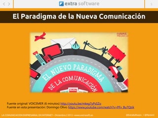 5
@ExtraSoftware / @MarisinC
El Paradigma de la Nueva Comunicación
Fuente original: VOICEMER (6 minutos) http://youtu.be/mkeg7yPsSZo
Fuente en esta presentación: Domingo Olivo https://www.youtube.com/watch?v=PFv_Bu7Qzik
LA COMUNICACIÓN EMPRESARIAL EN INTERNET – Diciembre / 2015 - www.extrasoft.es