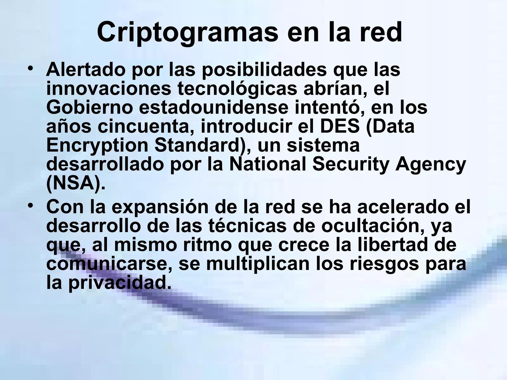Criptogramas en la red  Alertado por las posibilidades que las innovaciones tecnológicas abrían, el Gobierno estadounidense intentó, en los años cincuenta, introducir el DES (Data Encryption Standard), un sistema desarrollado por la National Security Agency (NSA).  Con la expansión de la red se ha acelerado el desarrollo de las técnicas de ocultación, ya que, al mismo ritmo que crece la libertad de comunicarse, se multiplican los riesgos para la privacidad.  