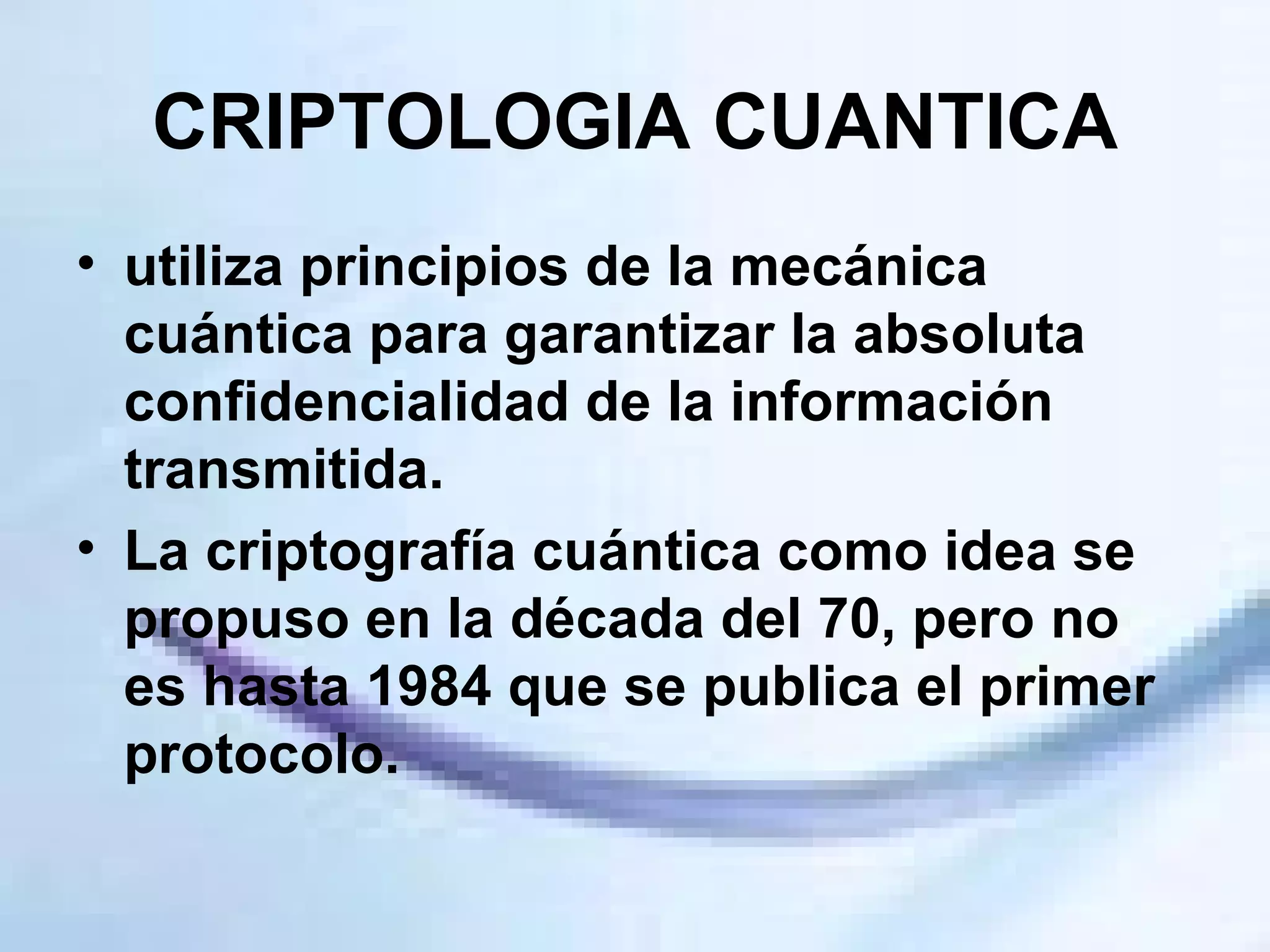 CRIPTOLOGIA CUANTICA utiliza principios de la mecánica cuántica para garantizar la absoluta confidencialidad de la información transmitida.  La criptografía cuántica como idea se propuso en la década del 70, pero no es hasta 1984 que se publica el primer protocolo. 