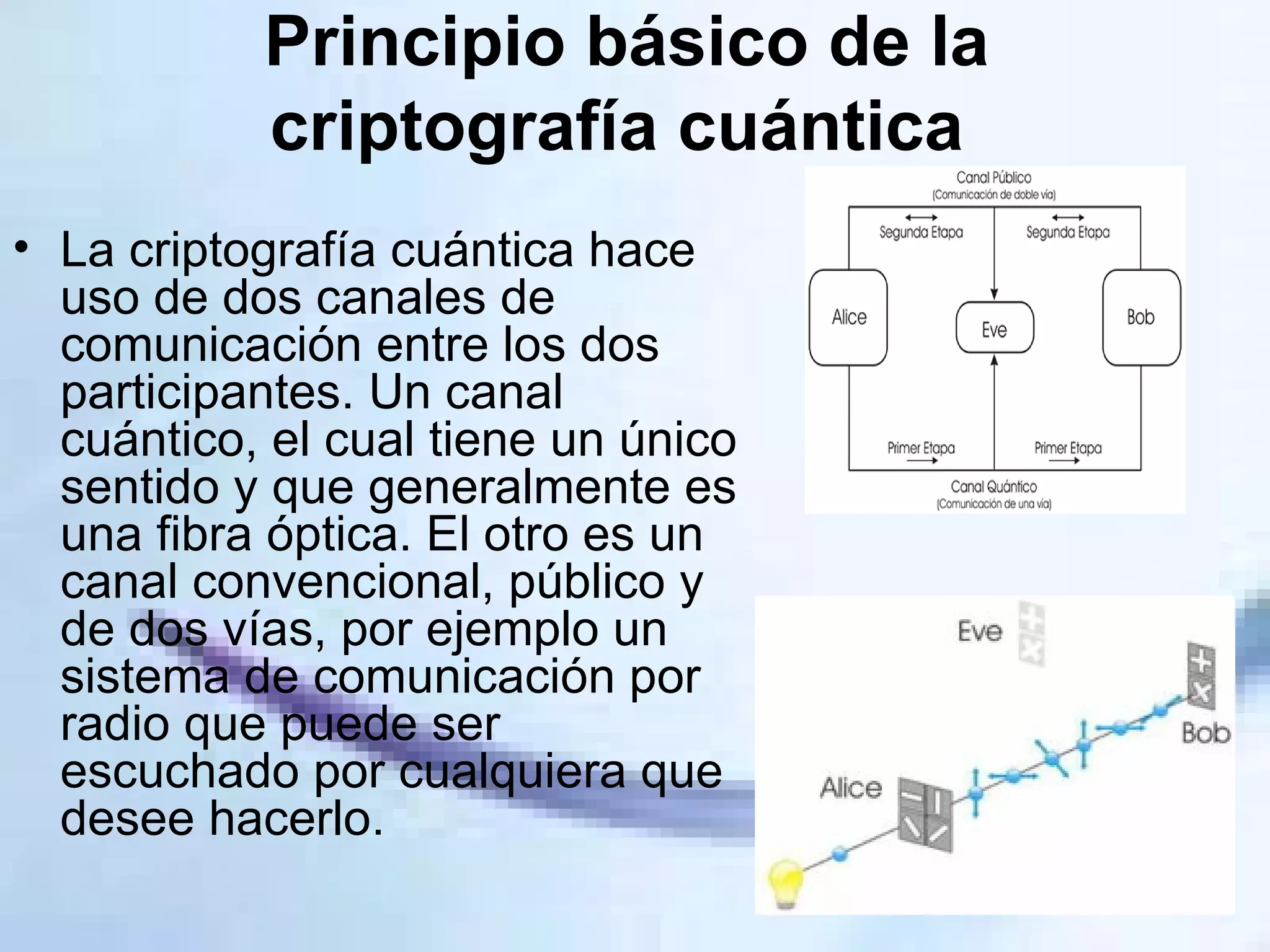 Principio básico de la criptografía cuántica   La criptografía cuántica hace uso de dos canales de comunicación entre los dos participantes. Un canal cuántico, el cual tiene un único sentido y que generalmente es una fibra óptica. El otro es un canal convencional, público y de dos vías, por ejemplo un sistema de comunicación por radio que puede ser escuchado por cualquiera que desee hacerlo. 
