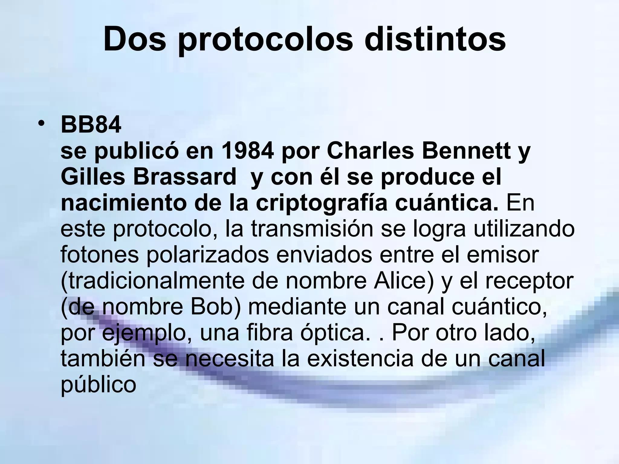Dos protocolos distintos  BB84  se publicó en 1984 por Charles Bennett y Gilles Brassard  y con él se produce el nacimiento de la criptografía cuántica.  En este protocolo, la transmisión se logra utilizando fotones polarizados enviados entre el emisor (tradicionalmente de nombre Alice) y el receptor (de nombre Bob) mediante un canal cuántico, por ejemplo, una fibra óptica. . Por otro lado, también se necesita la existencia de un canal público  