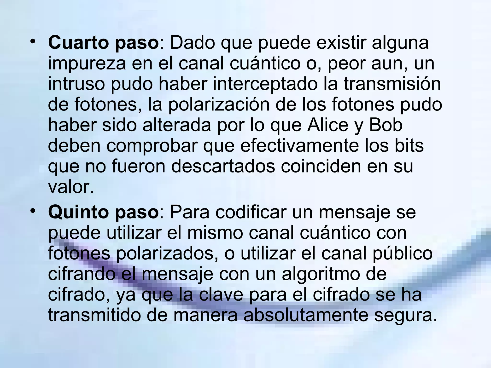 Cuarto paso : Dado que puede existir alguna impureza en el canal cuántico o, peor aun, un intruso pudo haber interceptado la transmisión de fotones, la polarización de los fotones pudo haber sido alterada por lo que Alice y Bob deben comprobar que efectivamente los bits que no fueron descartados coinciden en su valor. Quinto paso : Para codificar un mensaje se puede utilizar el mismo canal cuántico con fotones polarizados, o utilizar el canal público cifrando el mensaje con un algoritmo de cifrado, ya que la clave para el cifrado se ha transmitido de manera absolutamente segura. 