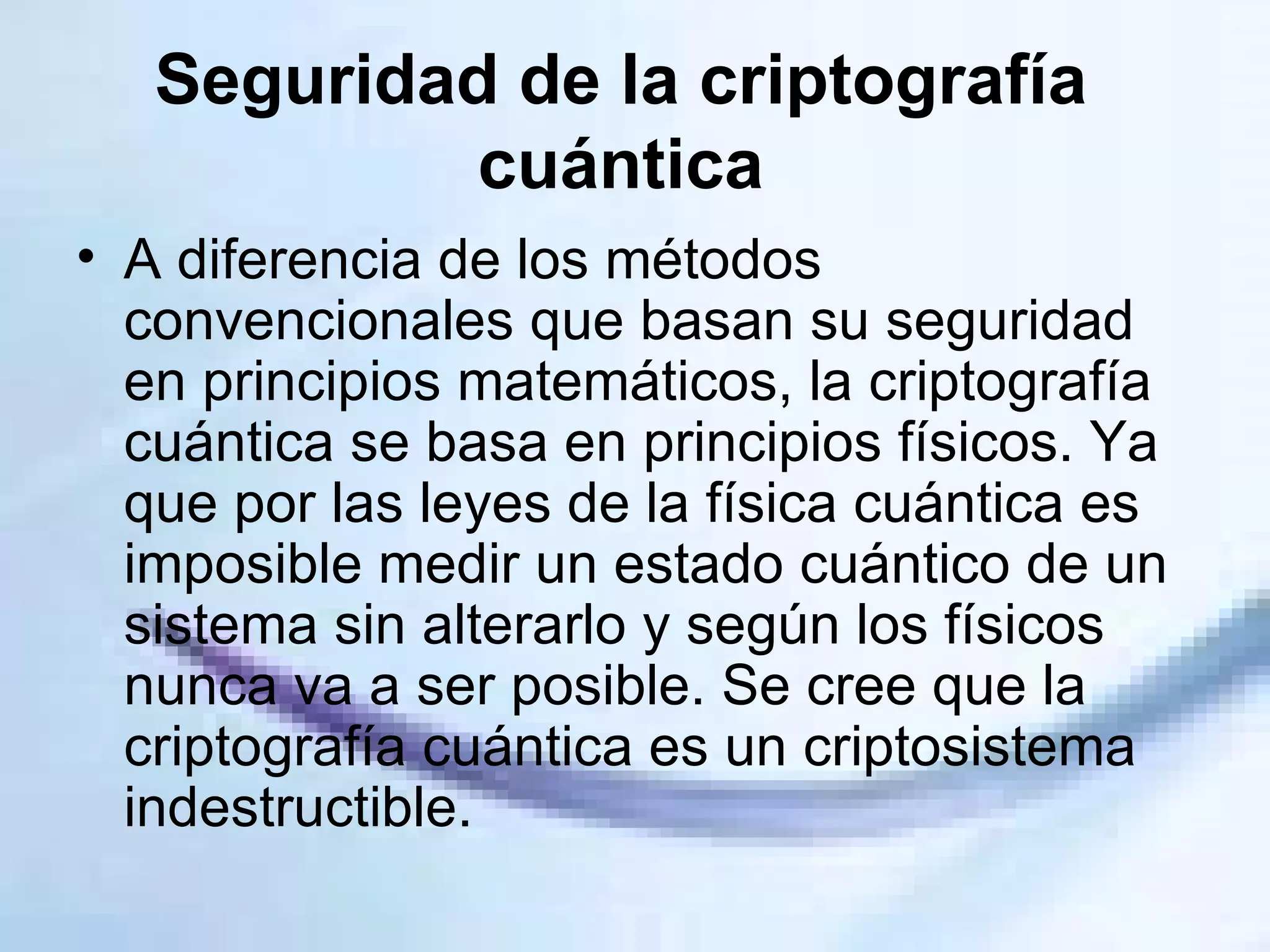 Seguridad de la criptografía cuántica A diferencia de los métodos convencionales que basan su seguridad en principios matemáticos, la criptografía cuántica se basa en principios físicos. Ya que por las leyes de la física cuántica es imposible medir un estado cuántico de un sistema sin alterarlo y según los físicos nunca va a ser posible. Se cree que la criptografía cuántica es un criptosistema indestructible.  