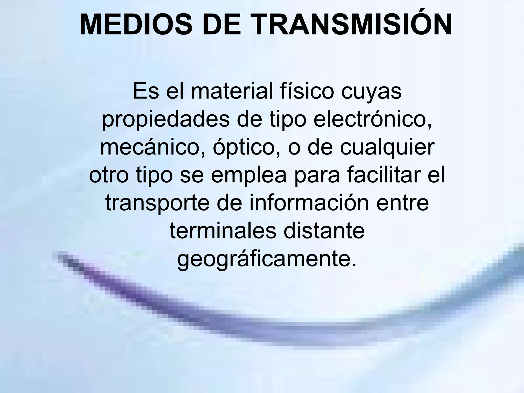 MEDIOS DE TRANSMISIÓN Es el material físico cuyas propiedades de tipo electrónico, mecánico, óptico, o de cualquier otro tipo se emplea para facilitar el transporte de información entre terminales distante geográficamente. 