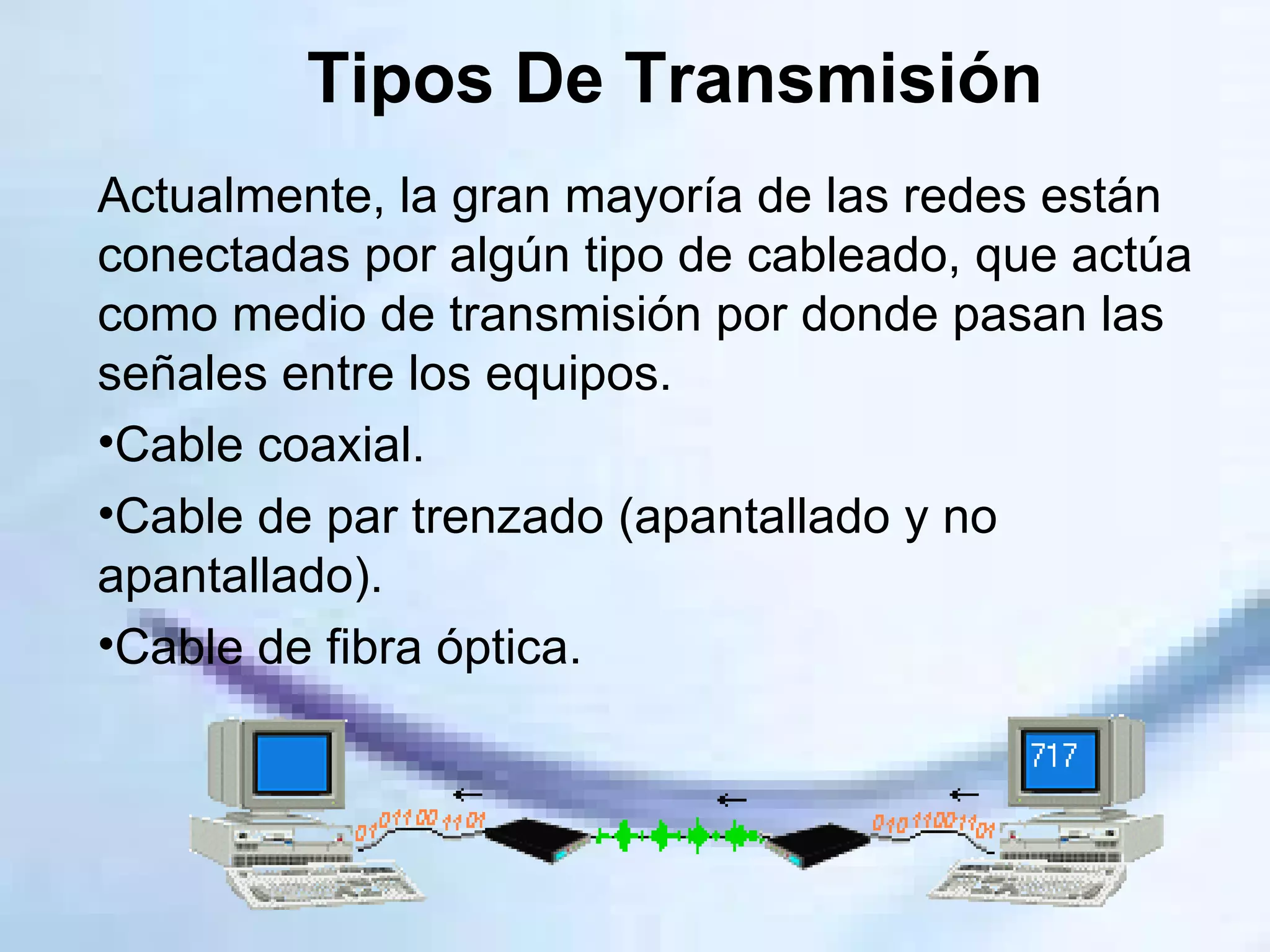 Tipos De Transmisión Actualmente, la gran mayoría de las redes están conectadas por algún tipo de cableado, que actúa como medio de transmisión por donde pasan las señales entre los equipos.  Cable coaxial.  Cable de par trenzado (apantallado y no apantallado).  Cable de fibra óptica.  