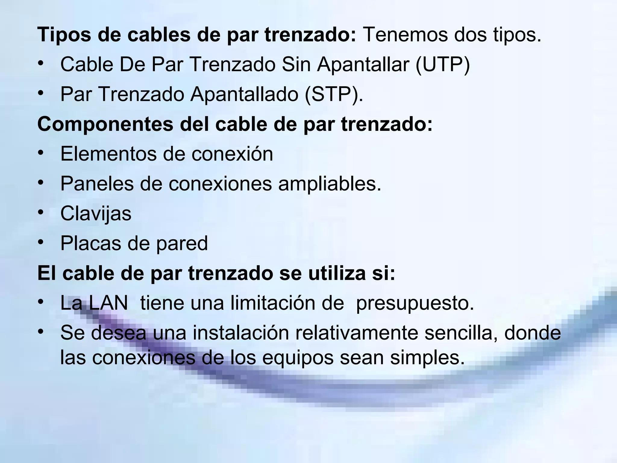 Tipos de cables de par trenzado:  Tenemos dos tipos. Cable De Par Trenzado Sin Apantallar (UTP)  Par Trenzado Apantallado (STP). Componentes del cable de par trenzado: Elementos de conexión Paneles de conexiones ampliables. Clavijas Placas de pared El cable de par trenzado se utiliza si: La LAN  tiene una limitación de  presupuesto.  Se desea una instalación relativamente sencilla, donde las conexiones de los equipos sean simples.  