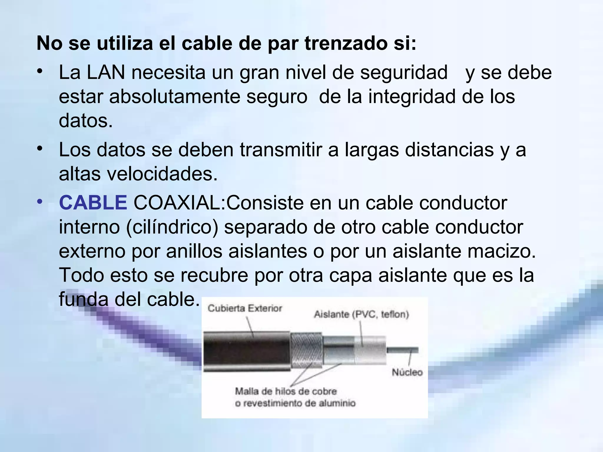 No se utiliza el cable de par trenzado si: La LAN necesita un gran nivel de seguridad  y se debe estar absolutamente seguro  de la integridad de los datos.  Los datos se deben transmitir a largas distancias y a altas velocidades.  CABLE  COAXIAL:Consiste en un cable conductor interno (cilíndrico) separado de otro cable conductor externo por anillos aislantes o por un aislante macizo. Todo esto se recubre por otra capa aislante que es la funda del cable. 