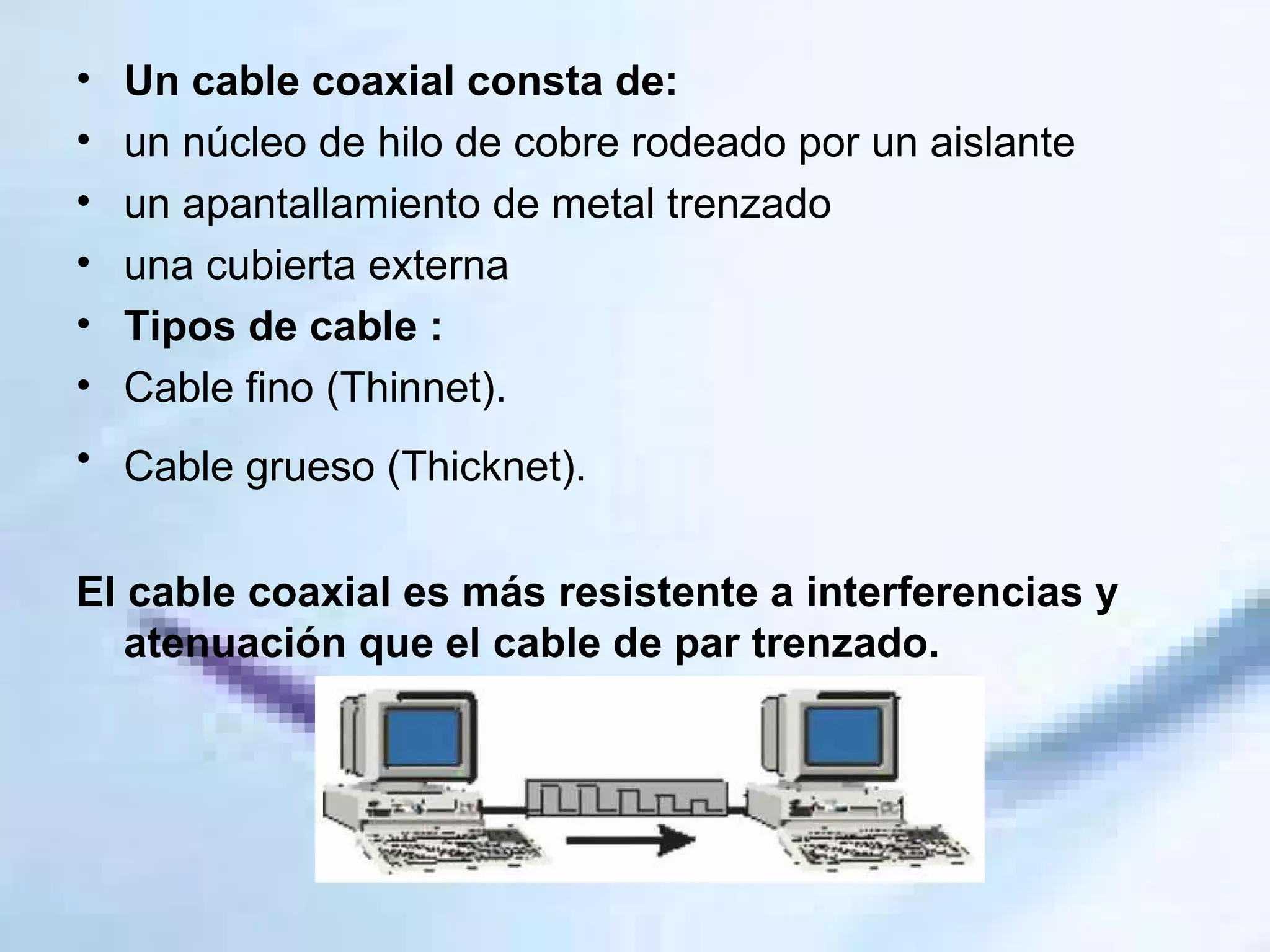 Un cable coaxial consta de: un núcleo de hilo de cobre rodeado por un aislante un apantallamiento de metal trenzado una cubierta externa Tipos de cable : Cable fino (Thinnet).  Cable grueso (Thicknet).   El cable coaxial es más resistente a interferencias y atenuación que el cable de par trenzado.  
