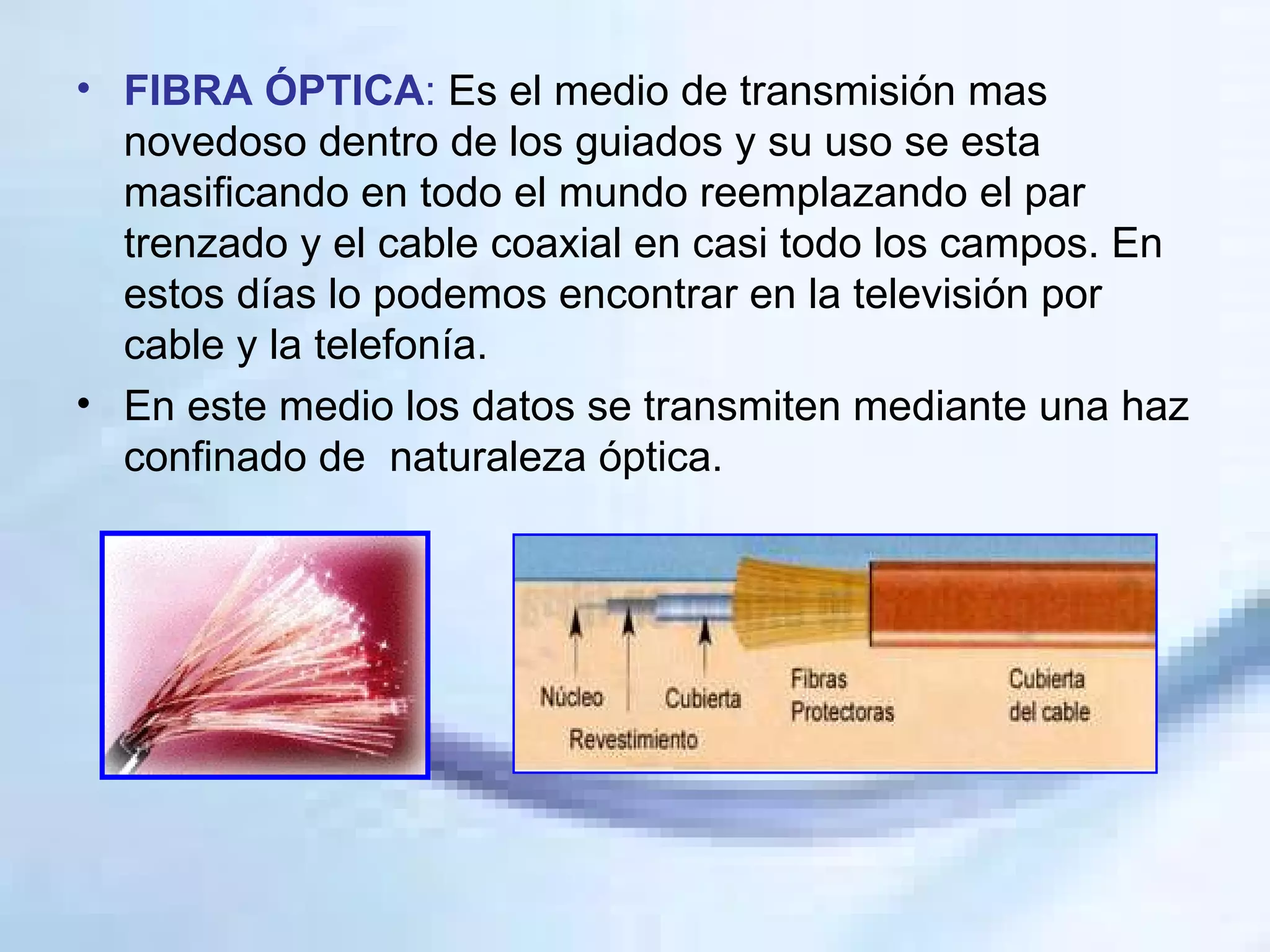 FIBRA ÓPTICA :  Es el medio de transmisión mas novedoso dentro de los guiados y su uso se esta masificando en todo el mundo reemplazando el par trenzado y el cable coaxial en casi todo los campos. En estos días lo podemos encontrar en la televisión por cable y la telefonía. En este medio los datos se transmiten mediante una haz confinado de  naturaleza óptica. 