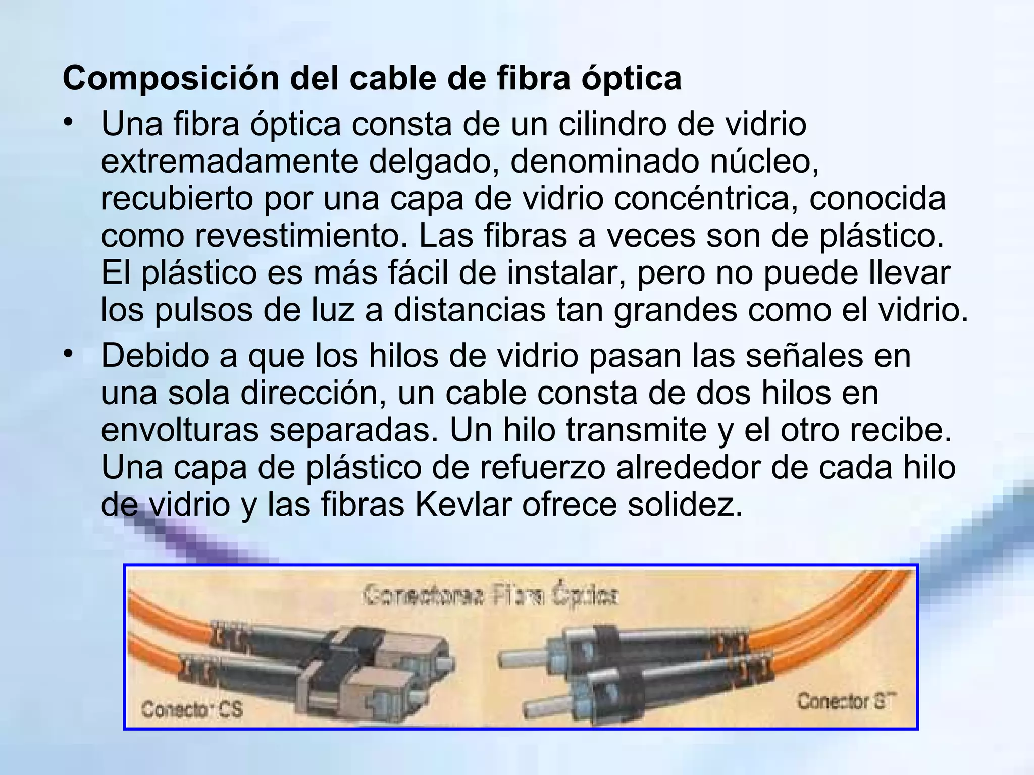 Composición del cable de fibra óptica Una fibra óptica consta de un cilindro de vidrio extremadamente delgado, denominado núcleo, recubierto por una capa de vidrio concéntrica, conocida como revestimiento. Las fibras a veces son de plástico. El plástico es más fácil de instalar, pero no puede llevar los pulsos de luz a distancias tan grandes como el vidrio. Debido a que los hilos de vidrio pasan las señales en una sola dirección, un cable consta de dos hilos en envolturas separadas. Un hilo transmite y el otro recibe. Una capa de plástico de refuerzo alrededor de cada hilo de vidrio y las fibras Kevlar ofrece solidez.  