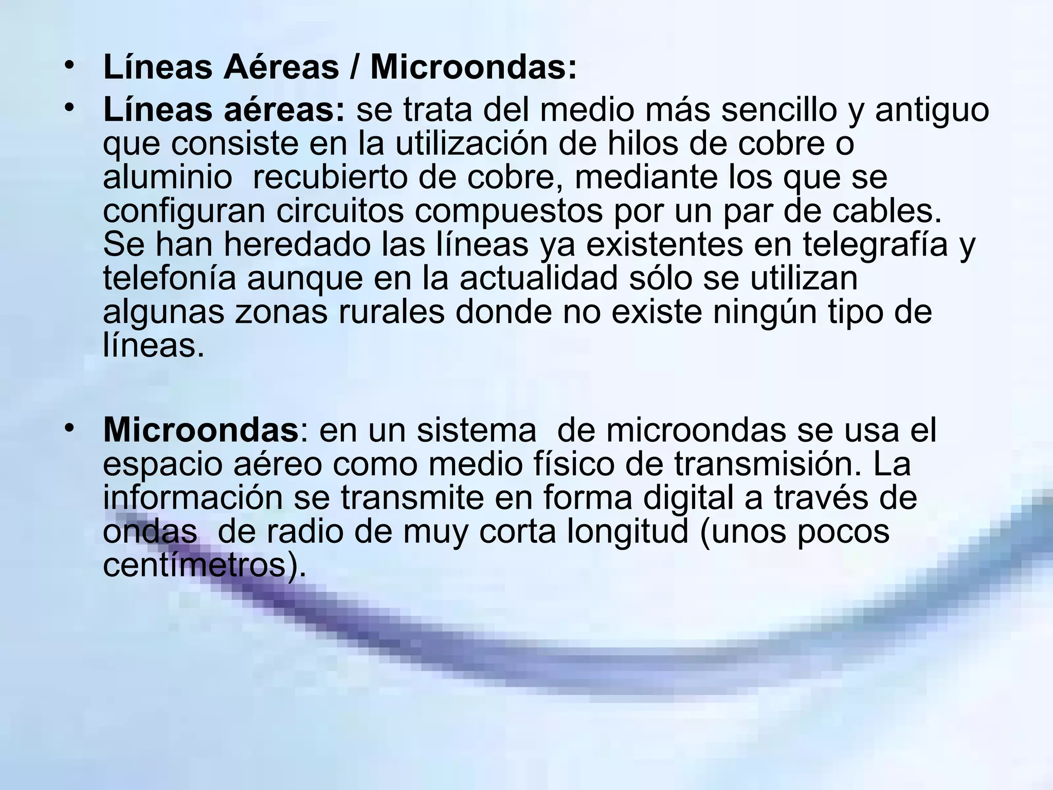 Líneas Aéreas / Microondas:  Líneas aéreas:  se trata del medio más sencillo y antiguo que consiste en la utilización de hilos de cobre o aluminio  recubierto de cobre, mediante los que se configuran circuitos compuestos por un par de cables. Se han heredado las líneas ya existentes en telegrafía y telefonía aunque en la actualidad sólo se utilizan algunas zonas rurales donde no existe ningún tipo de líneas. Microondas : en un sistema  de microondas se usa el espacio aéreo como medio físico de transmisión. La información se transmite en forma digital a través de ondas  de radio de muy corta longitud (unos pocos centímetros).  