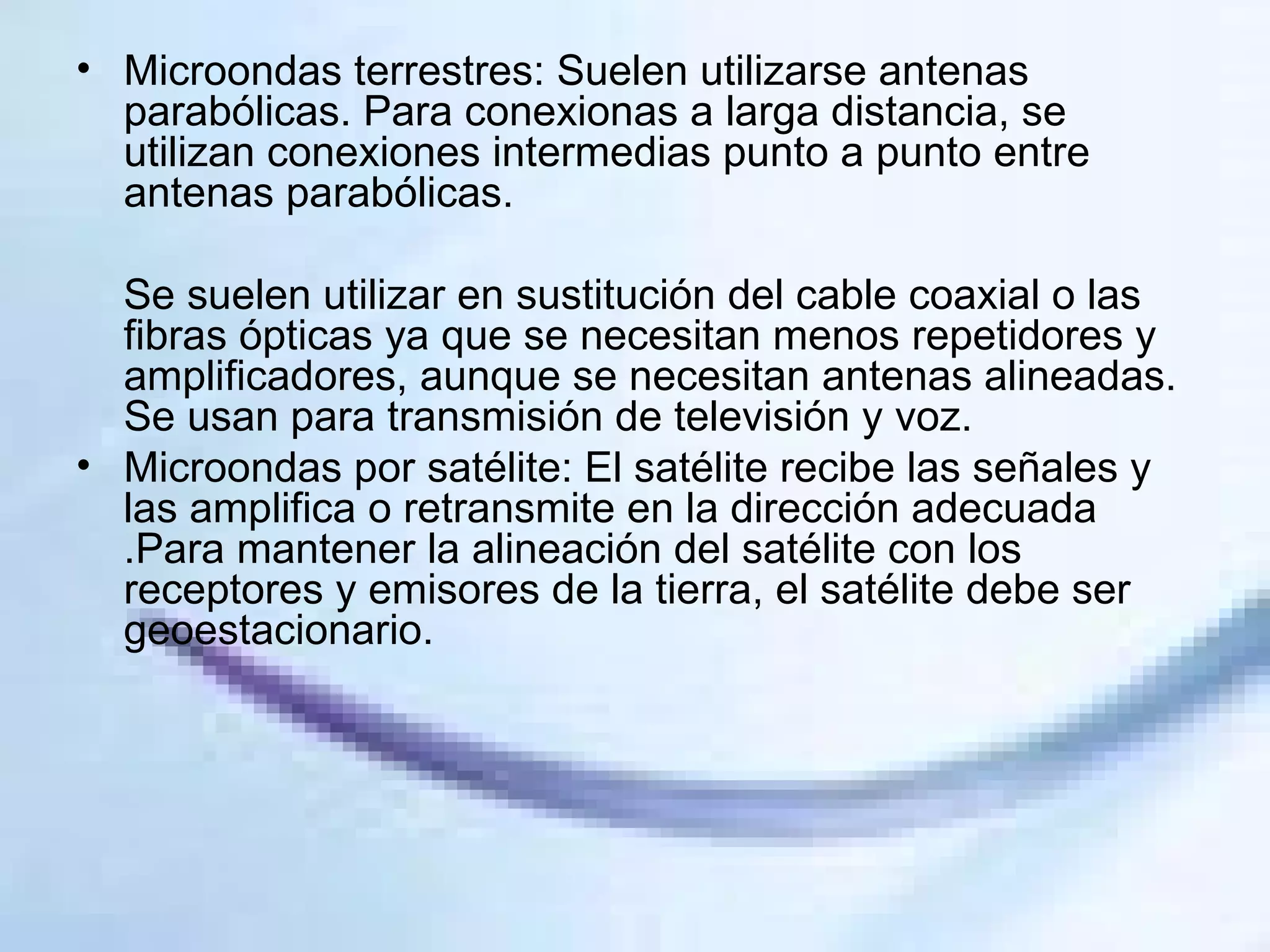 Microondas terrestres: Suelen utilizarse antenas parabólicas. Para conexionas a larga distancia, se utilizan conexiones intermedias punto a punto entre antenas parabólicas. Se suelen utilizar en sustitución del cable coaxial o las fibras ópticas ya que se necesitan menos repetidores y amplificadores, aunque se necesitan antenas alineadas. Se usan para transmisión de televisión y voz. Microondas por satélite: El satélite recibe las señales y las amplifica o retransmite en la dirección adecuada .Para mantener la alineación del satélite con los receptores y emisores de la tierra, el satélite debe ser geoestacionario. 