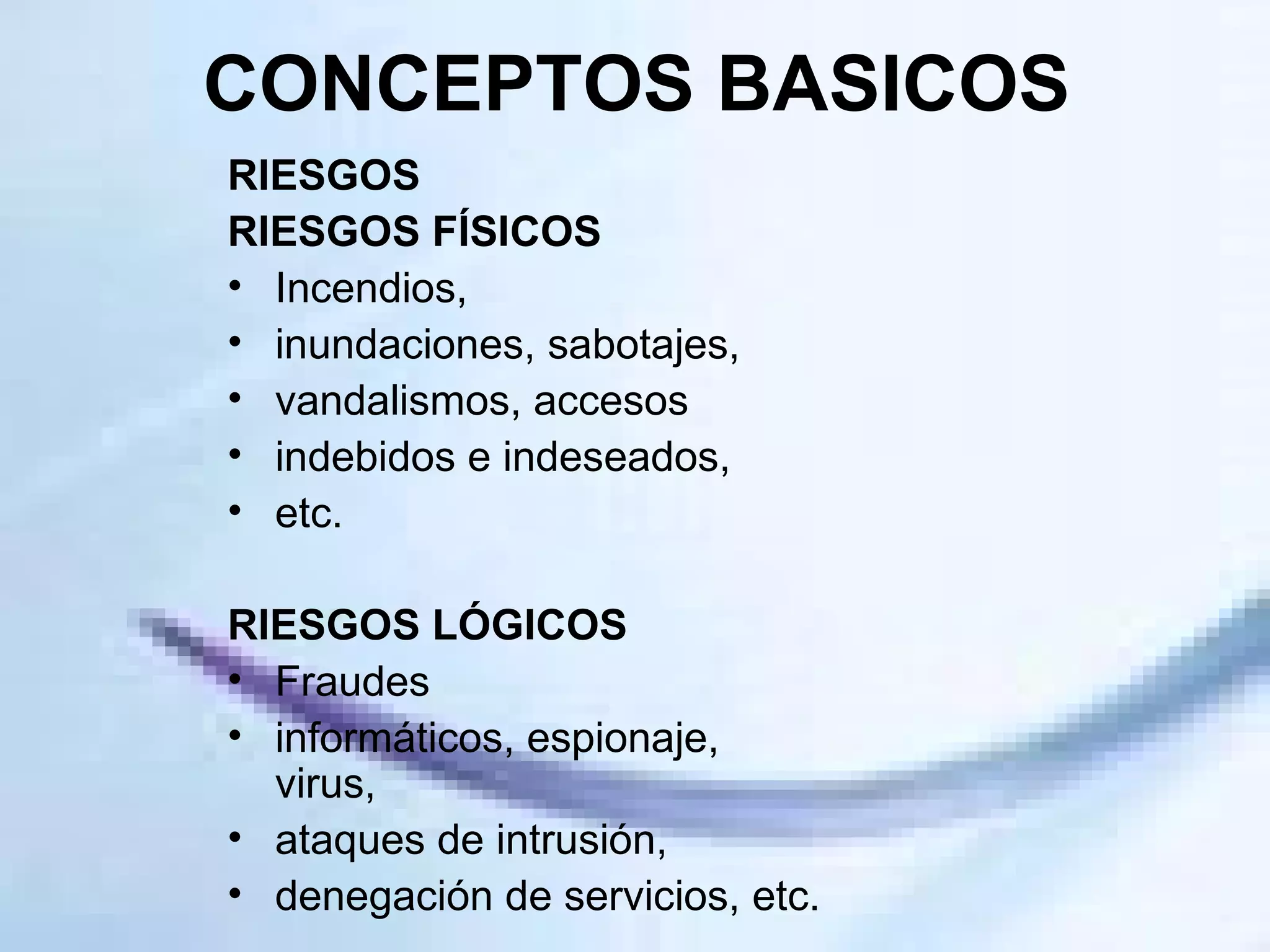 CONCEPTOS BASICOS RIESGOS RIESGOS FÍSICOS  Incendios, inundaciones, sabotajes, vandalismos, accesos indebidos e indeseados, etc. RIESGOS LÓGICOS Fraudes informáticos, espionaje, virus, ataques de intrusión, denegación de servicios, etc. 