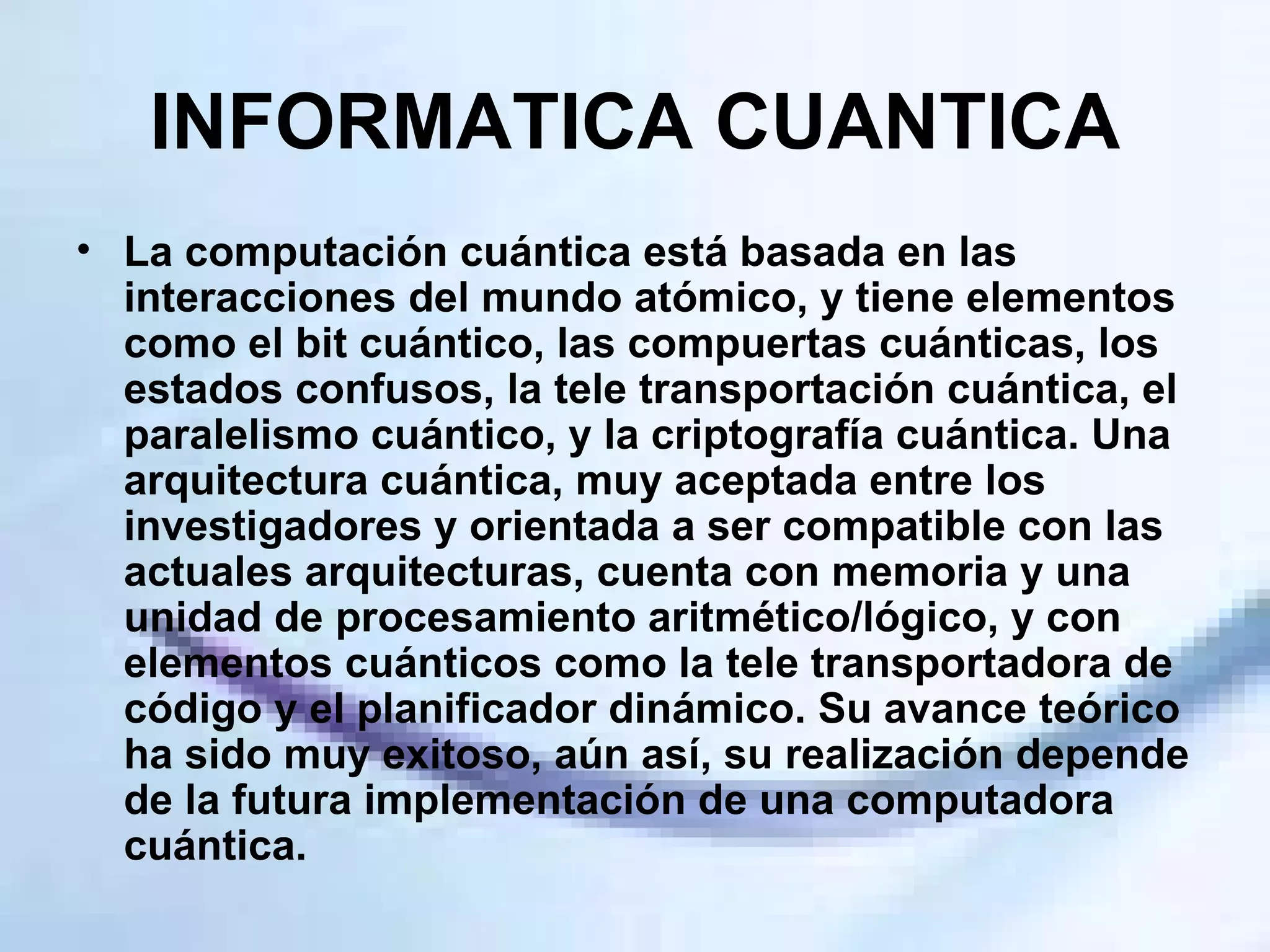 INFORMATICA CUANTICA La computación cuántica está basada en las interacciones del mundo atómico, y tiene elementos como el bit cuántico, las compuertas cuánticas, los estados confusos, la tele transportación cuántica, el paralelismo cuántico, y la criptografía cuántica. Una arquitectura cuántica, muy aceptada entre los investigadores y orientada a ser compatible con las actuales arquitecturas, cuenta con memoria y una unidad de procesamiento aritmético/lógico, y con elementos cuánticos como la tele transportadora de código y el planificador dinámico. Su avance teórico ha sido muy exitoso, aún así, su realización depende de la futura implementación de una computadora cuántica. 