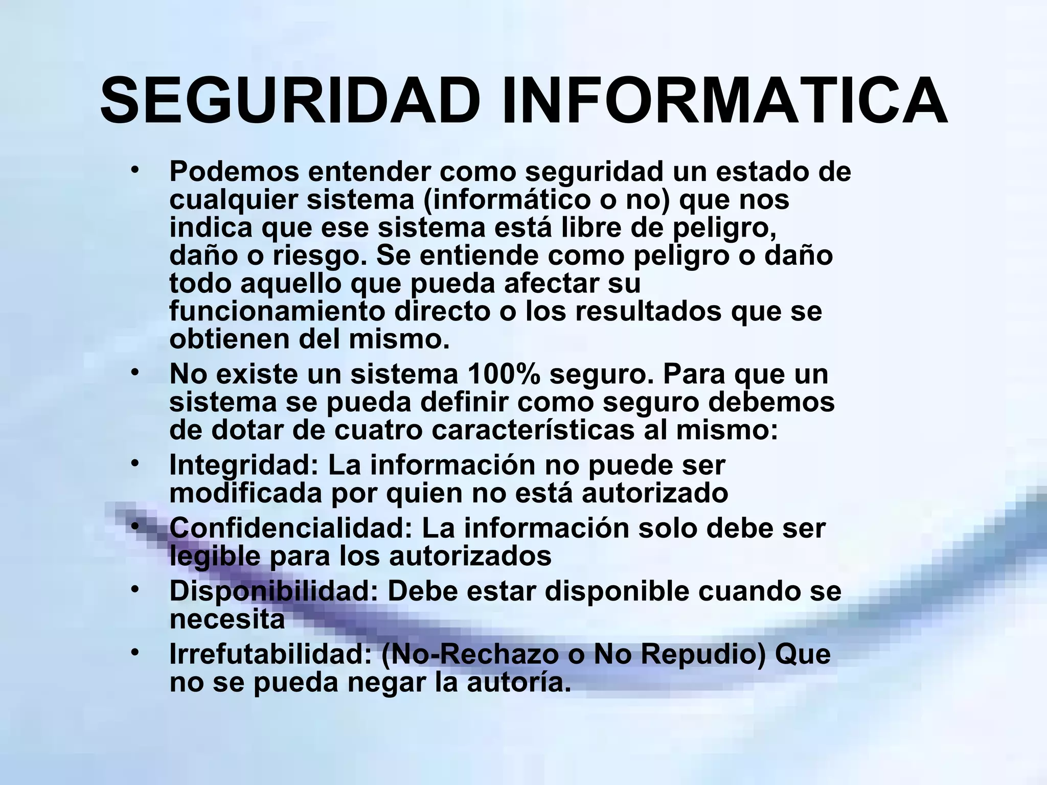 SEGURIDAD INFORMATICA Podemos entender como seguridad un estado de cualquier sistema (informático o no) que nos indica que ese sistema está libre de peligro, daño o riesgo. Se entiende como peligro o daño todo aquello que pueda afectar su funcionamiento directo o los resultados que se obtienen del mismo.  No existe un sistema 100% seguro. Para que un sistema se pueda definir como seguro debemos de dotar de cuatro características al mismo: Integridad: La información no puede ser modificada por quien no está autorizado  Confidencialidad: La información solo debe ser legible para los autorizados  Disponibilidad: Debe estar disponible cuando se necesita  Irrefutabilidad: (No-Rechazo o No Repudio) Que no se pueda negar la autoría.  