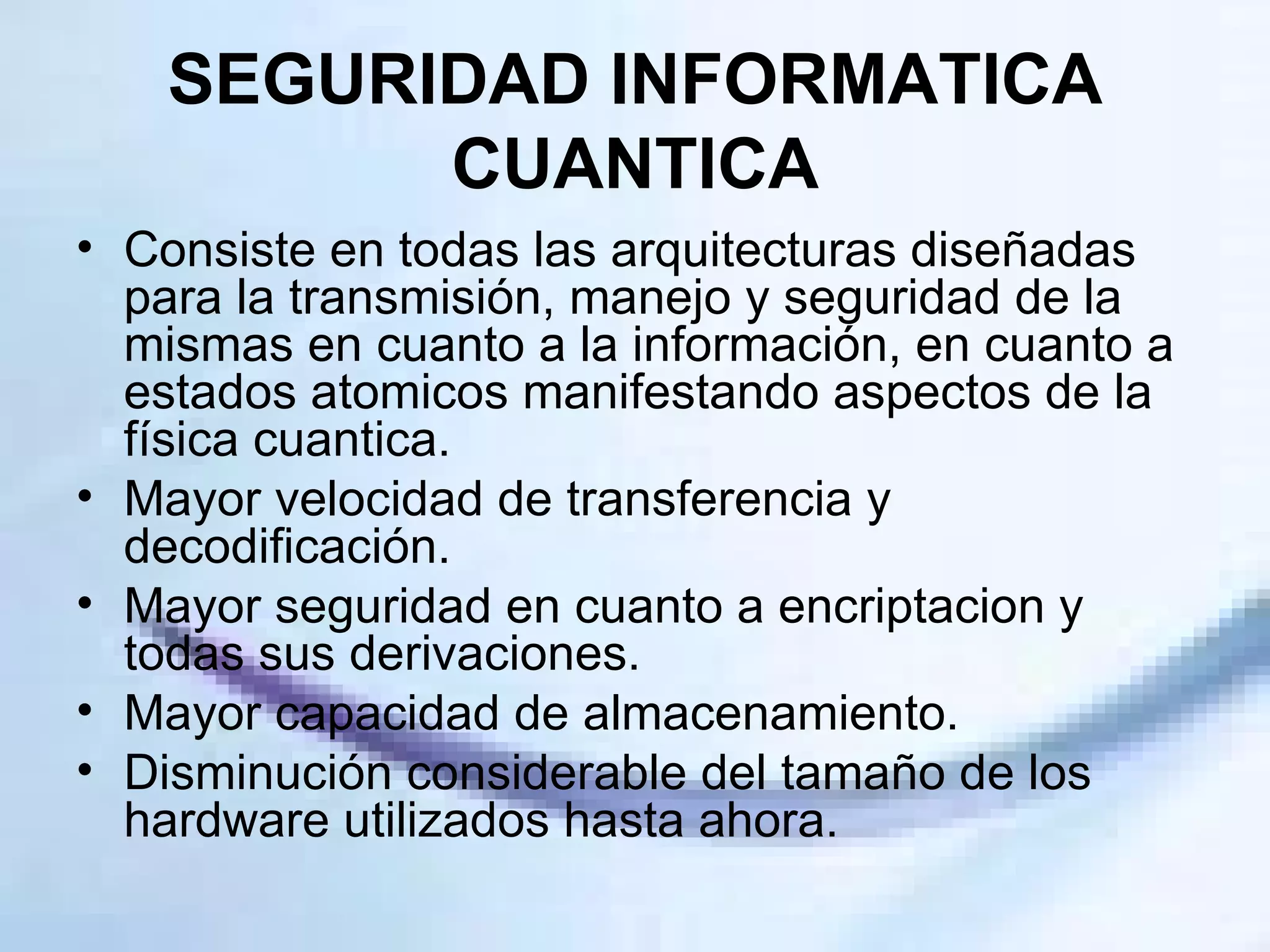 SEGURIDAD INFORMATICA CUANTICA Consiste en todas las arquitecturas diseñadas para la transmisión, manejo y seguridad de la mismas en cuanto a la información, en cuanto a estados atomicos manifestando aspectos de la física cuantica. Mayor velocidad de transferencia y decodificación. Mayor seguridad en cuanto a encriptacion y todas sus derivaciones. Mayor capacidad de almacenamiento. Disminución considerable del tamaño de los hardware utilizados hasta ahora. 
