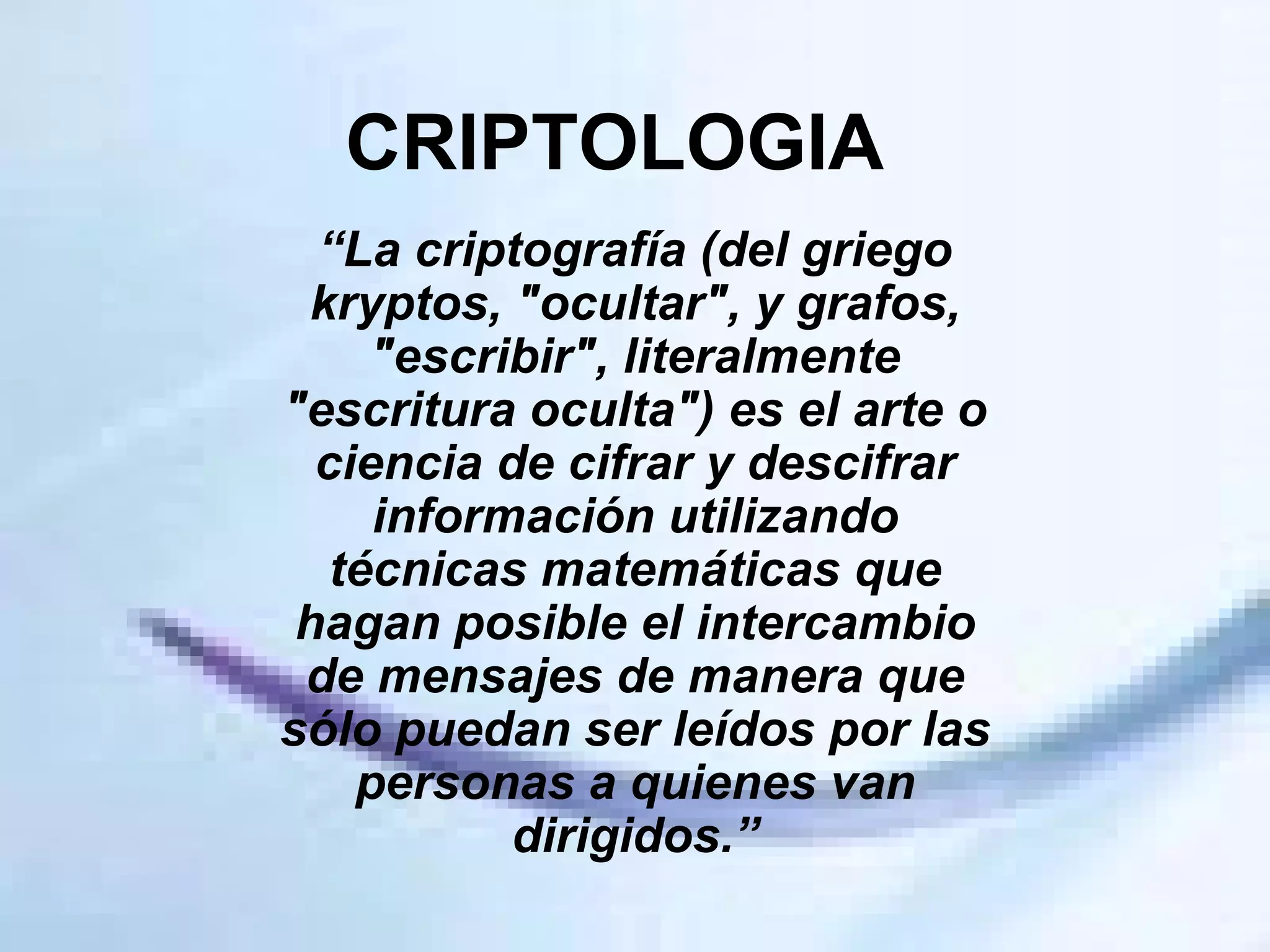 CRIPTOLOGIA “ La criptografía (del griego kryptos, "ocultar", y grafos, "escribir", literalmente "escritura oculta") es el arte o ciencia de cifrar y descifrar información utilizando técnicas matemáticas que hagan posible el intercambio de mensajes de manera que sólo puedan ser leídos por las personas a quienes van dirigidos.” 