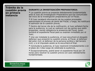 Trámite de la
cuestión previa
en primera
instancia
DURANTE LA INVESTIGACIÓN PREPARATORIA:
* La cuestión previa se presenta debidamente fundamentada
ante el Juez de Investigación Preparatoria que fue comunicado
del inicio de la investigación preparatoria por el Fiscal;
* El Juez recabará información de los sujetos procesales
apersonados al proceso de parte del Fiscal; y luego, les notificará
la admisión de la cuestión previa;
* Dentro del tercer día de la notificación, el Juez señalará fecha
para la audiencia, la cual se realizará con las partes que estén
presentes; siendo obligatoria la presencia del Fiscal, quien
exhibirá el expediente fiscal para su examen inmediato por el
Juez;
* Una vez instalada la audiencia, el Juez escuchará al abogado
defensor que presentó la cuestión previa, al Fiscal, al defensor
del actor civil, al defensor de la persona jurídica y del tercero
civil; y si el imputado asiste se le escuchará al final.
* Concluida la audiencia, el Juez resolverá inmediatamente o en
el plazo de 2 días luego de celebrada la audiencia.
* Excepcionalmente, podrá tener el expediente fiscal por 24
horas para resolver la cuestión previa con auto debidamente
fundamentado.
 
