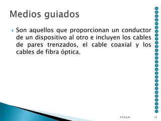    Son aquellos que proporcionan un conductor
    de un dispositivo al otro e incluyen los cables
    de pares trenzados, el cable coaxial y los
    cables de fibra óptica.




                                        4:23 p.m.     12
 