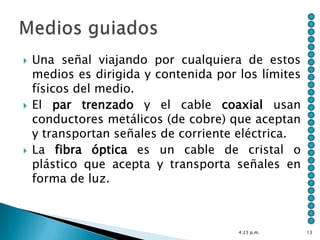    Una señal viajando por cualquiera de estos
    medios es dirigida y contenida por los límites
    físicos del medio.
   El par trenzado y el cable coaxial usan
    conductores metálicos (de cobre) que aceptan
    y transportan señales de corriente eléctrica.
   La fibra óptica es un cable de cristal o
    plástico que acepta y transporta señales en
    forma de luz.



                                       4:23 p.m.     13
 