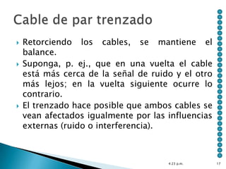    Retorciendo los cables, se mantiene el
    balance.
   Suponga, p. ej., que en una vuelta el cable
    está más cerca de la señal de ruido y el otro
    más lejos; en la vuelta siguiente ocurre lo
    contrario.
   El trenzado hace posible que ambos cables se
    vean afectados igualmente por las influencias
    externas (ruido o interferencia).



                                      4:23 p.m.     17
 