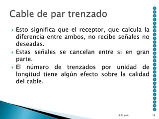    Esto significa que el receptor, que calcula la
    diferencia entre ambos, no recibe señales no
    deseadas.
   Estas señales se cancelan entre si en gran
    parte.
   El número de trenzados por unidad de
    longitud tiene algún efecto sobre la calidad
    del cable.




                                       4:23 p.m.     18
 