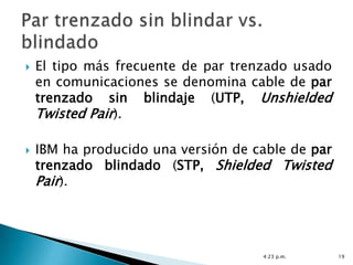    El tipo más frecuente de par trenzado usado
    en comunicaciones se denomina cable de par
    trenzado sin blindaje (UTP, Unshielded
    Twisted Pair).

   IBM ha producido una versión de cable de par
    trenzado blindado (STP, Shielded Twisted
    Pair).




                                     4:23 p.m.     19
 