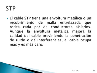    El cable STP tiene una envoltura metálica o un
    recubrimiento de malla entrelazada que
    rodea cada par de conductores aislados.
    Aunque la envoltura metálica mejora la
    calidad del cable previniendo la penetración
    de ruido o de interferencias, el cable ocupa
    más y es más caro.




                                       4:23 p.m.     20
 