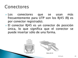    Los    conectores    que    se   usan  más
    frecuentemente para UTP son los RJ45 (RJ es
    por conector registrado).
   El conector RJ45 es un conector de posición
    única, lo que significa que el conector se
    puede insertar sólo de una forma.




                                     4:23 p.m.    24
 