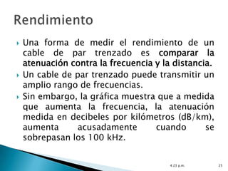    Una forma de medir el rendimiento de un
    cable de par trenzado es comparar la
    atenuación contra la frecuencia y la distancia.
   Un cable de par trenzado puede transmitir un
    amplio rango de frecuencias.
   Sin embargo, la gráfica muestra que a medida
    que aumenta la frecuencia, la atenuación
    medida en decibeles por kilómetros (dB/km),
    aumenta      acusadamente       cuando       se
    sobrepasan los 100 kHz.


                                        4:23 p.m.     25
 