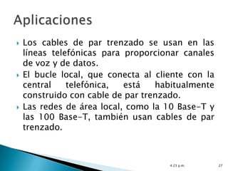    Los cables de par trenzado se usan en las
    líneas telefónicas para proporcionar canales
    de voz y de datos.
   El bucle local, que conecta al cliente con la
    central    telefónica,  está   habitualmente
    construido con cable de par trenzado.
   Las redes de área local, como la 10 Base-T y
    las 100 Base-T, también usan cables de par
    trenzado.



                                      4:23 p.m.     27
 