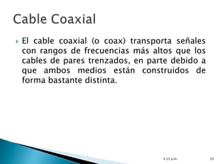    El cable coaxial (o coax) transporta señales
    con rangos de frecuencias más altos que los
    cables de pares trenzados, en parte debido a
    que ambos medios están construidos de
    forma bastante distinta.




                                     4:23 p.m.     29
 
