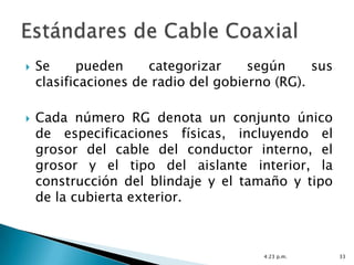    Se     pueden     categorizar     según     sus
    clasificaciones de radio del gobierno (RG).

   Cada número RG denota un conjunto único
    de especificaciones físicas, incluyendo el
    grosor del cable del conductor interno, el
    grosor y el tipo del aislante interior, la
    construcción del blindaje y el tamaño y tipo
    de la cubierta exterior.



                                        4:23 p.m.     33
 