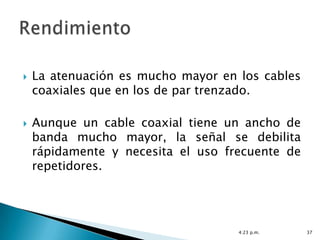    La atenuación es mucho mayor en los cables
    coaxiales que en los de par trenzado.

   Aunque un cable coaxial tiene un ancho de
    banda mucho mayor, la señal se debilita
    rápidamente y necesita el uso frecuente de
    repetidores.




                                    4:23 p.m.    37
 