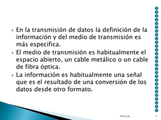    En la transmisión de datos la definición de la
    información y del medio de transmisión es
    más especifica.
   El medio de transmisión es habitualmente el
    espacio abierto, un cable metálico o un cable
    de fibra óptica.
   La información es habitualmente una señal
    que es el resultado de una conversión de los
    datos desde otro formato.



                                        4:23 p.m.    7
 