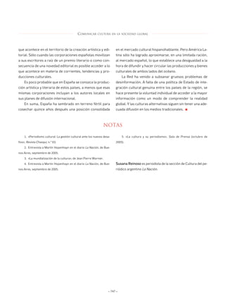 ANUARIO CERVANTES 12           4/8/06     08:55       Página 747




                                                     COMUNICAR      CULTURA EN LA SOCIEDAD GLOBAL




        que acontece en el territorio de la creación artística y edi-            en el mercado cultural hispanohablante. Pero América La-
        torial. Sólo cuando las corporaciones españolas movilizan                tina sólo ha logrado aproximarse, en una limitada ración,
        a sus escritores a raíz de un premio literario o como con-               al mercado español, lo que establece una desigualdad a la
        secuencia de una novedad editorial es posible acceder a lo               hora de difundir y hacer circular las producciones y bienes
        que acontece en materia de corrientes, tendencias y pro-                 culturales de ambos lados del océano.
        ducciones culturales.                                                         La Red ha venido a subsanar gruesos problemas de
            Es poco probable que en España se conozca la produc-                 desinformación. A falta de una política de Estado de inte-
        ción artística y literaria de estos países, a menos que esas             gración cultural genuina entre los países de la región, se
        mismas corporaciones incluyan a los autores locales en                   hace presente la voluntad individual de acceder a la mayor
        sus planes de difusión internacional.                                    información como un modo de comprender la realidad
            En suma, España ha sembrado en terreno fértil para                   global. Y las culturas alternativas siguen sin tener una ade-
        cosechar quince años después una posición consolidada                    cuada difusión en los medios tradicionales.     ■




                                                                        NOTAS

            1. «Periodismo cultural: La gestión cultural ante los nuevos desa-        5. «La cultura y su periodismo», Sala de Prensa (octubre de
        fíos», Revista Chasqui, n.° 63.                                          2005).
            2. Entrevista a Martín Hopenhayn en el diario La Nación, de Bue-
        nos Aires, septiembre de 2005.
            3. «La mundialización de la cultura», de Jean Pierre Warnier.
            4. Entrevista a Martín Hopenhayn en el diario La Nación, de Bue-     Susana Reinoso es periodista de la sección de Cultura del pe-
        nos Aires, septiembre de 2005.                                           riódico argentino La Nación.




                                                                            – 747 –
 