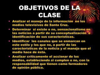 OBJETIVOS DE LA CLASE Analizar el manejo de la información en los medios televisivos de Santa Cruz. Determinar si existe o no, sensacionalismo en las noticias a partir de su conceptualización e identificación de sus características. Identificar los canales que se enmarcan en este estilo y los que no, a partir de las características de la noticia y el manejo que el medio hace de ésta. Analizar críticamente el accionar de los medios, estableciendo si cumplen o no, con la responsabilidad que tienen como formadores de opinión pública.