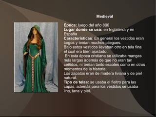 Medieval
Época: luego del año 800
Lugar donde se usó: en Inglaterra y en
España
Características: En general los vestidos eran
largos y tenían muchos pliegues.
Bajo estos vestidos llevaban otro en tela fina
el cual era bien ajustado.
En esta época cristiana se utilizaba mangas
más largas además de que no eran tan
ceñidos, ni tenían tanto escotes como en otros
momentos de la historia.
Los zapatos eran de madera liviana y de piel
natural.
Tipo de telas: se usaba el fieltro para las
capas, además para los vestidos se usaba
lino, lana y piel.
 