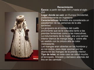 Renacimiento
Época: a partir del siglo XIV y hasta el siglo
XVI
Lugar donde se usó: en Europa Occidental,
preferentemente en Inglaterra
Características: la moda era considerada un
pasatiempo de las personas de la alta
sociedad.
La gorguera es el nombre del cuello
prominente que se le colocaba tanto a las
prendas femeninas como a las masculinas.
La indumentaria de la mujer era una camisa
interior blanca de manga larga y sobre ella
un vestido con la cintura alta de color
contrastante.
Las mangas eran abiertas en los hombros y
en los codos, para dejar asomar por las
aberturas las mangas de la prenda interior.
Tipo de telas: en este caso se utilizó mucho
el terciopelo, brocado y damasco además del
lino en las camisas.
 