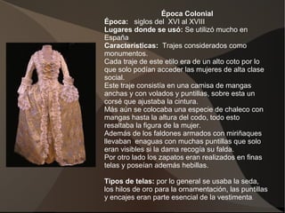 Época Colonial
Época: siglos del XVI al XVIII
Lugares donde se usó: Se utilizó mucho en
España
Características: Trajes considerados como
monumentos.
Cada traje de este etilo era de un alto coto por lo
que solo podían acceder las mujeres de alta clase
social.
Este traje consistía en una camisa de mangas
anchas y con volados y puntillas, sobre esta un
corsé que ajustaba la cintura.
Más aún se colocaba una especie de chaleco con
mangas hasta la altura del codo, todo esto
resaltaba la figura de la mujer.
Además de los faldones armados con miriñaques
llevaban enaguas con muchas puntillas que solo
eran visibles si la dama recogía su falda.
Por otro lado los zapatos eran realizados en finas
telas y poseían además hebillas.
Tipos de telas: por lo general se usaba la seda,
los hilos de oro para la ornamentación, las puntillas
y encajes eran parte esencial de la vestimenta.
 