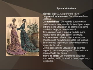 Época Victoriana
Época: siglo XIX, a partir de 1870
Lugares donde se usó: Se utilizó en Gran
Bretaña
Características: Un vestido durante este
periodo sería una mezcla de lo antiguo y algo
extraño de la utilización de elementos como
una falda larga, el uso del corsé.
Transformando al cuerpo al ceñirlo, para
resaltar tanto el busto como la cintura.
Este se ensanchaba en las caderas y se
enangostaba nuevamente sobre los tobillos,
En este caso la principal característica es la
ausencia de color.
Como accesorio la utilización de guantes
largos y hasta un paraguas. Todo esto era
acompañado por botas,
Tipos de telas: Los materiales utilizados
eran sedas, satén, bordados, lana, algodón y
terciopelo.
 